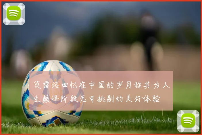 莫雷诺回忆在中国的岁月称其为人生巅峰阶段无可挑剔的美好体验