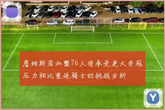 詹姆斯若加盟76人将承受更大夺冠压力相比重返骑士的挑战分析