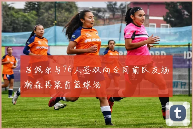 吕佩尔与76人签双向合同前队友杨瀚森再聚首篮球场