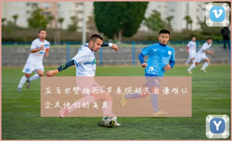 亚马尔赞梅西C罗表现超凡自谦难以企及他们的高度