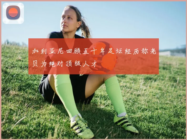 加利亚尼回顾五十年足坛经历称老贝为绝对顶级人才