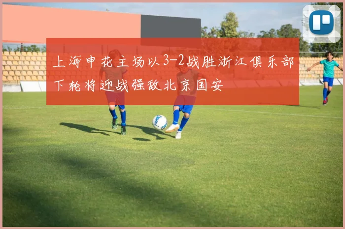 上海申花主场以3-2战胜浙江俱乐部下轮将迎战强敌北京国安