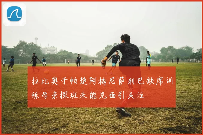 拉比奥于帕楚阿梅尼萨利巴缺席训练母亲探班未能见面引关注