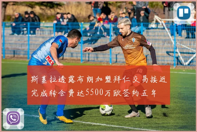 斯基拉透露布朗加盟拜仁交易接近完成转会费达5500万欧签约五年
