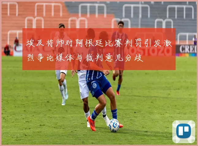 埃及将帅对阿根廷比赛判罚引发激烈争论媒体与裁判意见分歧