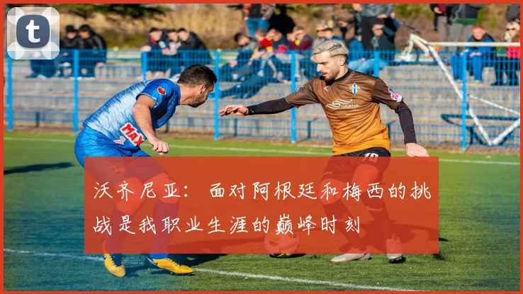 沃齐尼亚：面对阿根廷和梅西的挑战是我职业生涯的巅峰时刻