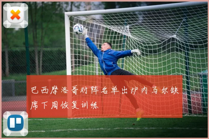 巴西摩洛哥对阵名单出炉内马尔缺席下周恢复训练