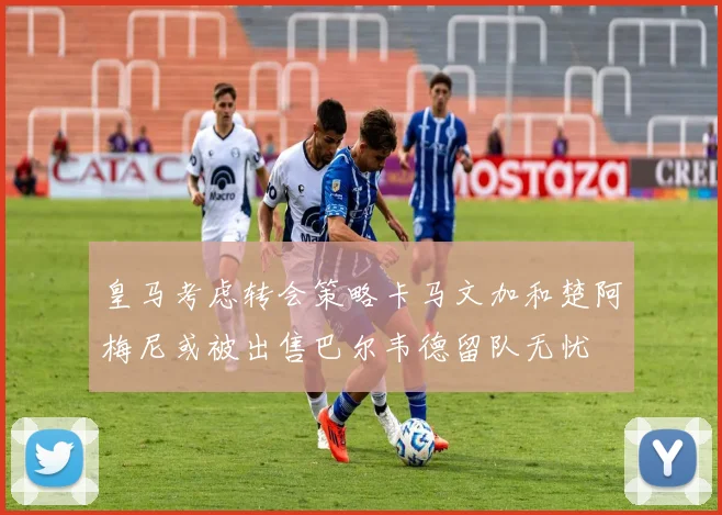 皇马考虑转会策略卡马文加和楚阿梅尼或被出售巴尔韦德留队无忧