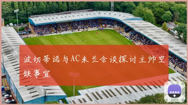 波切蒂诺与AC米兰会谈探讨主帅空缺事宜