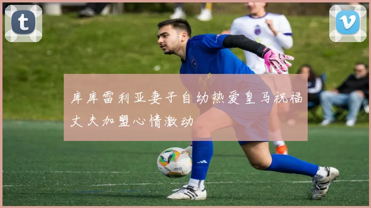 库库雷利亚妻子自幼热爱皇马祝福丈夫加盟心情激动