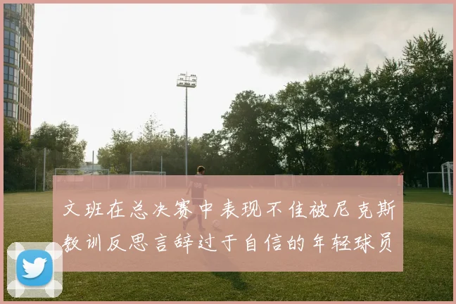 文班在总决赛中表现不佳被尼克斯教训反思言辞过于自信的年轻球员成长之路